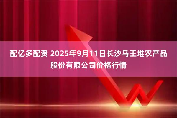 配亿多配资 2025年9月11日长沙马王堆农产品股份有限公司价格行情