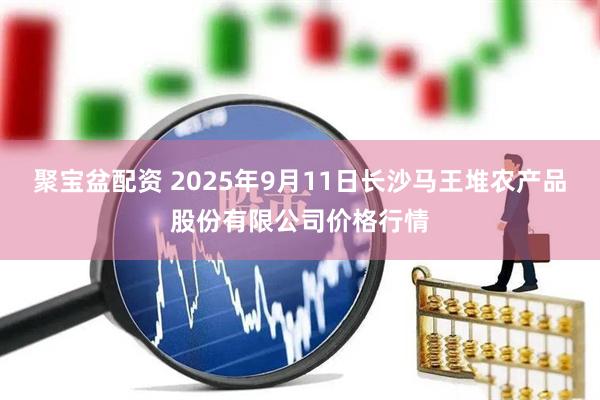 聚宝盆配资 2025年9月11日长沙马王堆农产品股份有限公司价格行情