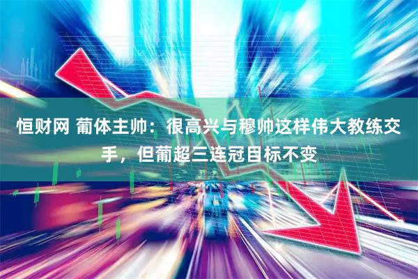 恒财网 葡体主帅：很高兴与穆帅这样伟大教练交手，但葡超三连冠目标不变