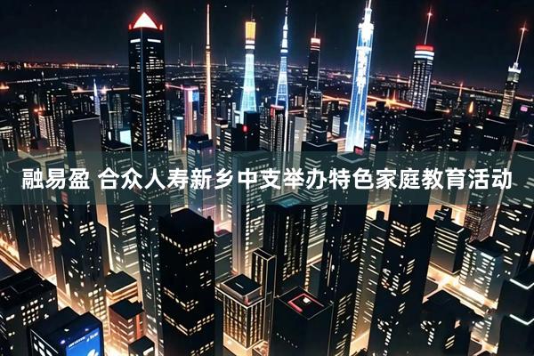 融易盈 合众人寿新乡中支举办特色家庭教育活动
