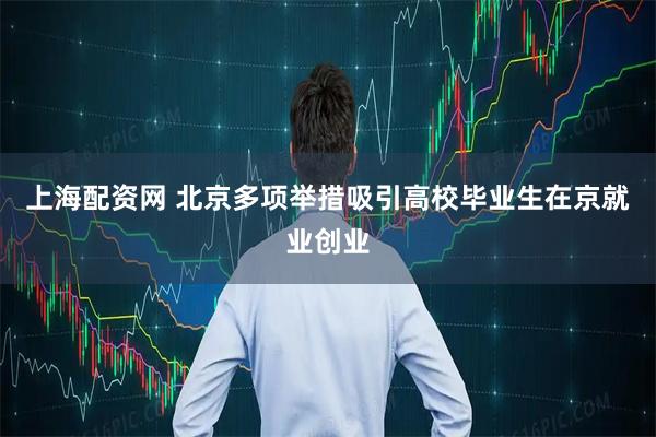 上海配资网 北京多项举措吸引高校毕业生在京就业创业