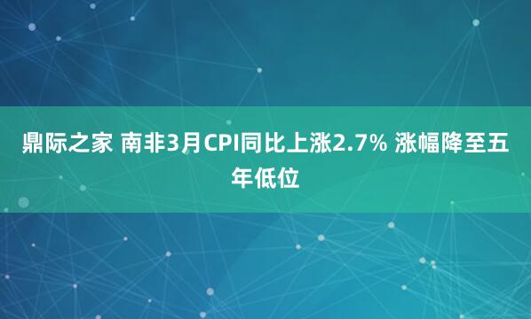 鼎际之家 南非3月CPI同比上涨2.7% 涨幅降至五年低位
