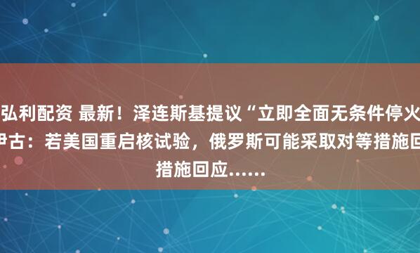 弘利配资 最新！泽连斯基提议“立即全面无条件停火”！绍伊古：若美国重启核试验，俄罗斯可能采取对等措施回应......