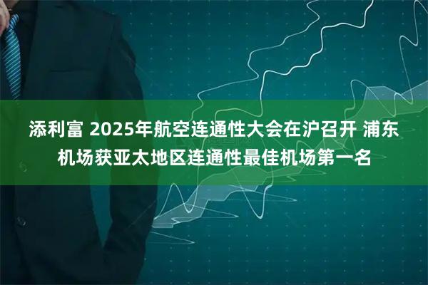 添利富 2025年航空连通性大会在沪召开 浦东机场获亚太地区连通性最佳机场第一名