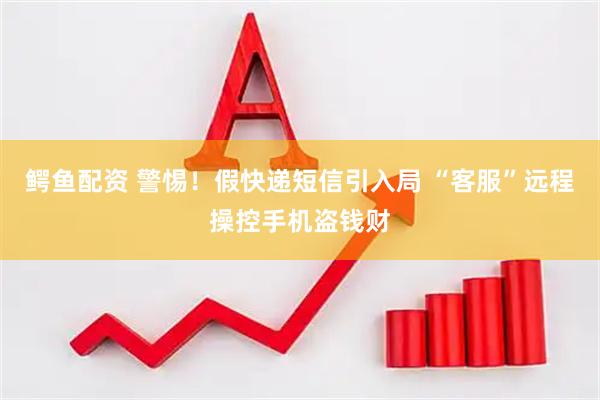 鳄鱼配资 警惕！假快递短信引入局 “客服”远程操控手机盗钱财