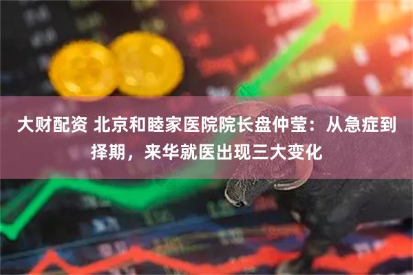 大财配资 北京和睦家医院院长盘仲莹：从急症到择期，来华就医出现三大变化