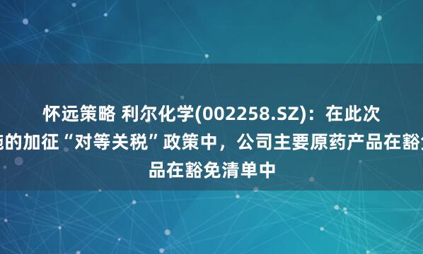 怀远策略 利尔化学(002258.SZ)：在此次美国实施的加征“对等关税”政策中，公司主要原药产品在豁免清单中