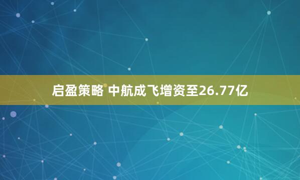 启盈策略 中航成飞增资至26.77亿