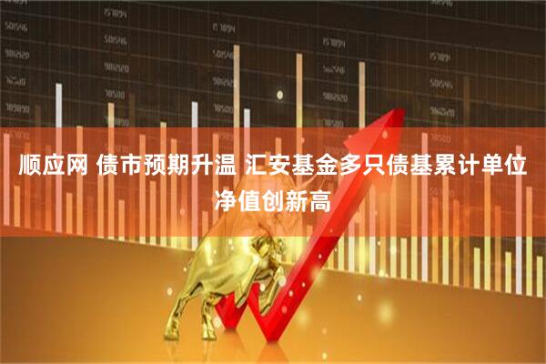 顺应网 债市预期升温 汇安基金多只债基累计单位净值创新高