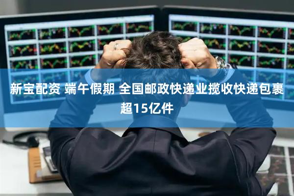 新宝配资 端午假期 全国邮政快递业揽收快递包裹超15亿件