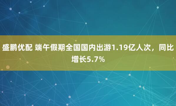 盛鹏优配 端午假期全国国内出游1.19亿人次，同比增长5.7%