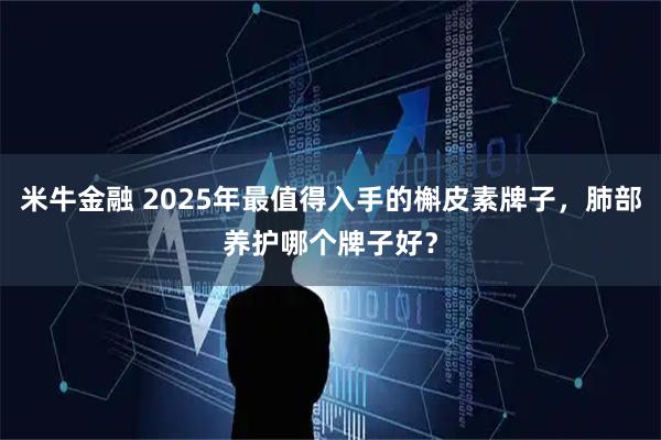 米牛金融 2025年最值得入手的槲皮素牌子，肺部养护哪个牌子好？