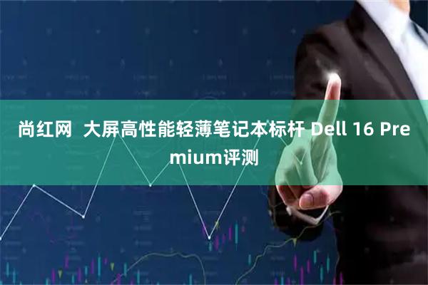 尚红网  大屏高性能轻薄笔记本标杆 Dell 16 Premium评测