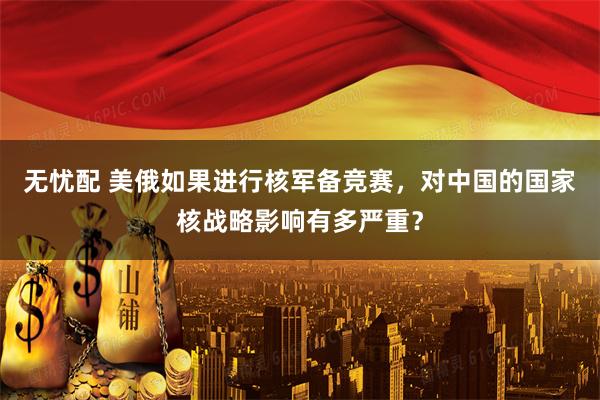 无忧配 美俄如果进行核军备竞赛,对中国的国家核战略影响有多严重?