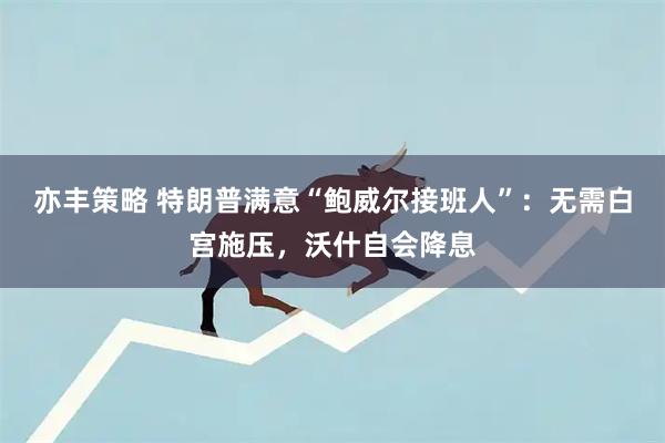 亦丰策略 特朗普满意“鲍威尔接班人”：无需白宫施压，沃什自会降息