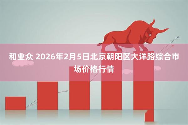 和业众 2026年2月5日北京朝阳区大洋路综合市场价格行情