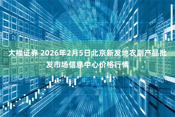 大福证券 2026年2月5日北京新发地农副产品批发市场信息中心价格行情