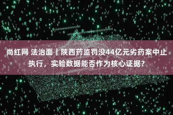 尚红网 法治面｜陕西药监罚没44亿元劣药案中止执行，实验数据能否作为核心证据？