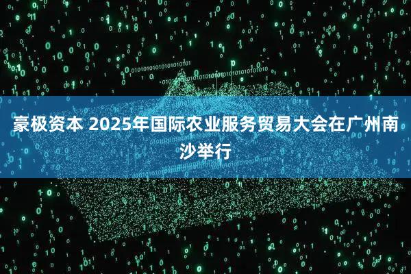 豪极资本 2025年国际农业服务贸易大会在广州南沙举行