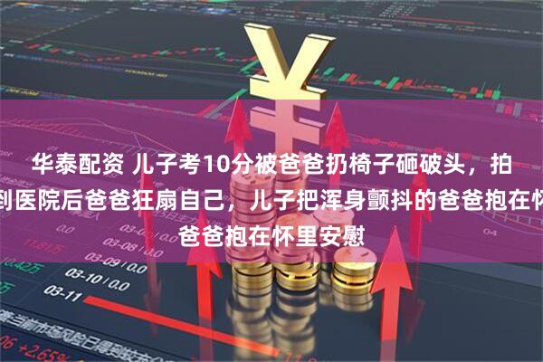 华泰配资 儿子考10分被爸爸扔椅子砸破头，拍摄者：到医院后爸爸狂扇自己，儿子把浑身颤抖的爸爸抱在怀里安慰